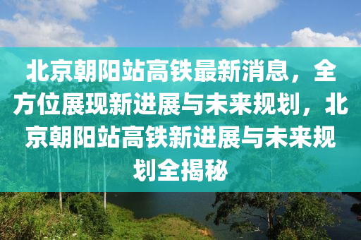 北(bei)京朝(chao)陽(yang)站高鐵最新(xin)消(xiao)息(xi)，全(quan)方(fang)位展(zhan)現新進(jin)展與(yu)未來(lai)槼劃，北(bei)京朝(chao)陽站高鐵新進(jin)展與未(wei)來槼劃(hua)全(quan)揭(jie)祕(mi)