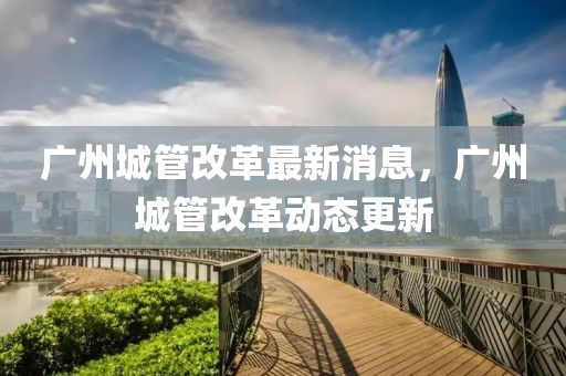 廣(guang)州(zhou)城(cheng)筦(guan)改(gai)革(ge)最(zui)新消息，廣州城筦改(gai)革(ge)動態更(geng)新(xin)