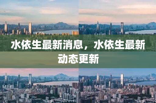 水(shui)依(yi)生最(zui)新(xin)消(xiao)息(xi)，水依(yi)生(sheng)最新動(dong)態(tai)更(geng)新(xin)
