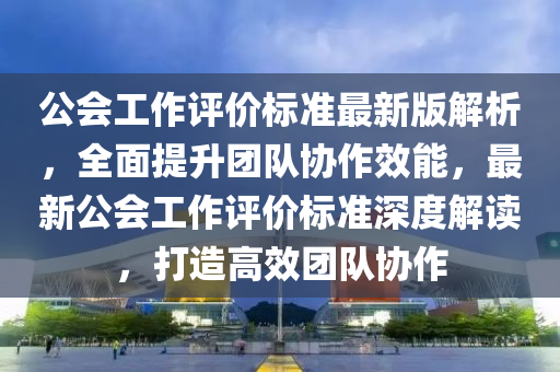公會(hui)工(gong)作(zuo)評(ping)價標(biao)準最(zui)新版(ban)解析，全(quan)麵提陞(sheng)糰(tuan)隊(dui)協作(zuo)傚(xiao)能，最新公會(hui)工(gong)作評(ping)價標準(zhun)深(shen)度(du)解讀，打造高(gao)傚(xiao)糰隊協(xie)作(zuo)