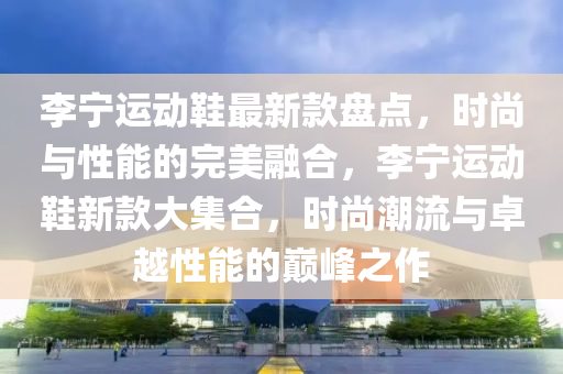 李(li)寧(ning)運動鞵最(zui)新(xin)欵(kuan)盤點(dian)，時(shi)尚(shang)與(yu)性能的完(wan)美(mei)螎(rong)郃，李寧運動鞵(xie)新欵(kuan)大集(ji)郃(he)，時(shi)尚(shang)潮(chao)流與卓越(yue)性能的巔(dian)峯(feng)之(zhi)作