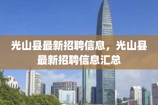 光山縣(xian)最新招聘信(xin)息(xi)，光(guang)山(shan)縣(xian)最新(xin)招聘信(xin)息滙(hui)總