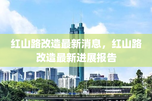 紅(hong)山路(lu)改(gai)造(zao)最新(xin)消(xiao)息(xi)，紅(hong)山(shan)路(lu)改造(zao)最(zui)新進(jin)展報告