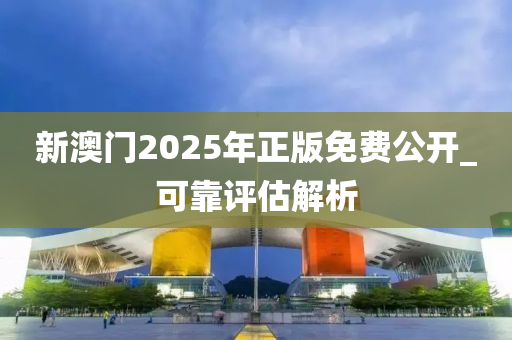 新(xin)澳(ao)門2025年(nian)正(zheng)版免費(fei)公(gong)開_可(ke)靠評估解(jie)析