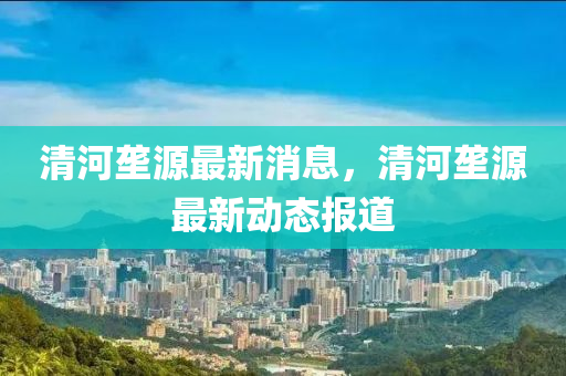 清河(he)壠源最新消(xiao)息(xi)，清(qing)河(he)壠(long)源(yuan)最(zui)新(xin)動態報(bao)道(dao)