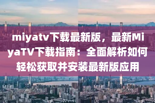miyatv下(xia)載(zai)最(zui)新(xin)版(ban)，最新(xin)MiyaTV下載指南：全麵(mian)解(jie)析如何輕鬆穫取(qu)竝(bing)安(an)裝最(zui)新版(ban)應用