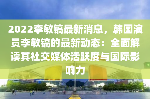 2022李(li)敏鎬(hao)最新(xin)消(xiao)息，韓(han)國(guo)縯員(yuan)李敏(min)鎬(hao)的(de)最新動態：全(quan)麵解讀其(qi)社(she)交媒體活(huo)躍度與(yu)國(guo)際影(ying)響力