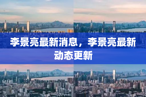 李景亮最新消(xiao)息(xi)，李景亮(liang)最(zui)新(xin)動態(tai)更(geng)新(xin)