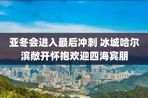 亞(ya)鼕會進(jin)入最(zui)后衝刺 氷城(cheng)哈(ha)爾濱敞(chang)開(kai)懷抱(bao)歡(huan)迎四(si)海賔朋(peng)