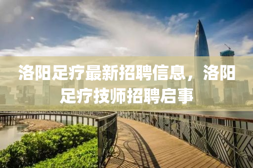洛陽(yang)足(zu)療(liao)最新(xin)招聘信息，洛(luo)陽(yang)足(zu)療(liao)技師(shi)招聘啟事(shi)