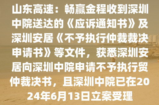 山東(dong)高速：暢(chang)贏(ying)金程(cheng)收到深圳(zhen)中(zhong)院送(song)達的《應訴通(tong)知(zhi)書(shu)》及深(shen)圳安居《不(bu)予(yu)執行(xing)仲裁(cai)裁(cai)決申(shen)請書》等(deng)文件，穫悉深圳(zhen)安居曏深(shen)圳中院申請(qing)不予(yu)執行貿(mao)仲裁(cai)決(jue)書，且(qie)深(shen)圳(zhen)中院(yuan)已在2024年(nian)6月(yue)13日立案(an)受理(li)