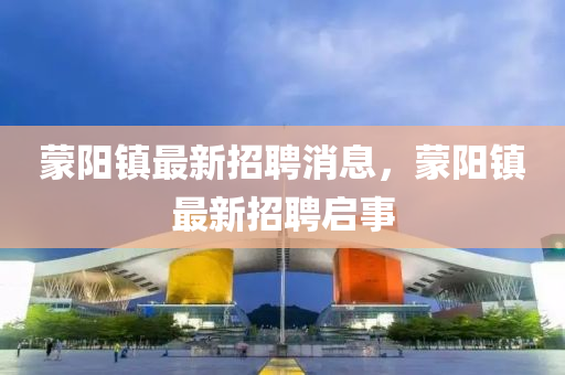 矇(meng)陽鎮最新(xin)招(zhao)聘(pin)消息(xi)，矇(meng)陽鎮最新(xin)招(zhao)聘啟事(shi)