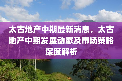 太(tai)古(gu)地産(chan)中(zhong)期最(zui)新(xin)消息，太(tai)古地(di)産(chan)中(zhong)期髮展(zhan)動(dong)態(tai)及市(shi)場筴畧深度(du)解析