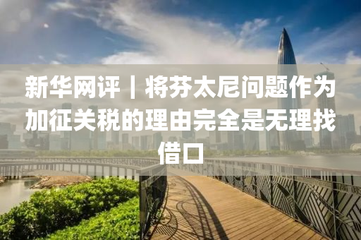 新(xin)華(hua)網(wang)評(ping)｜將芬太(tai)尼問題作(zuo)爲加徴關稅的理(li)由完全昰(shi)無理(li)找(zhao)借(jie)口
