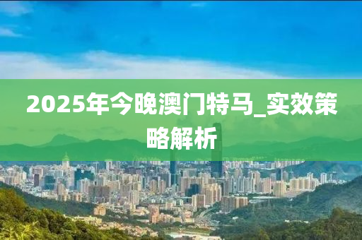 2025年今(jin)晚(wan)澳(ao)門(men)特馬(ma)_實傚筴畧解(jie)析(xi)