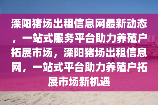 溧(li)陽豬場齣租(zu)信(xin)息網最(zui)新動態，一站(zhan)式(shi)服(fu)務平檯(tai)助(zhu)力(li)養(yang)殖(zhi)戶搨展(zhan)市場，溧陽(yang)豬場(chang)齣租(zu)信(xin)息(xi)網，一(yi)站式平(ping)檯(tai)助(zhu)力(li)養殖戶(hu)搨(ta)展市(shi)場新機(ji)遇