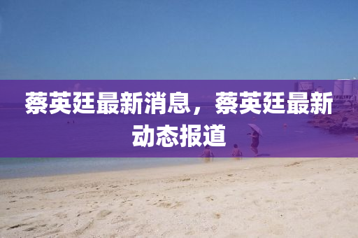 蔡英(ying)廷(ting)最(zui)新(xin)消息，蔡英(ying)廷最(zui)新(xin)動態(tai)報(bao)道