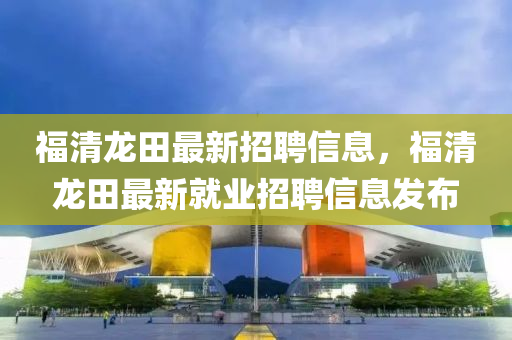 福清龍田最新(xin)招(zhao)聘信(xin)息(xi)，福(fu)清龍(long)田最新(xin)就(jiu)業招(zhao)聘信(xin)息髮(fa)佈