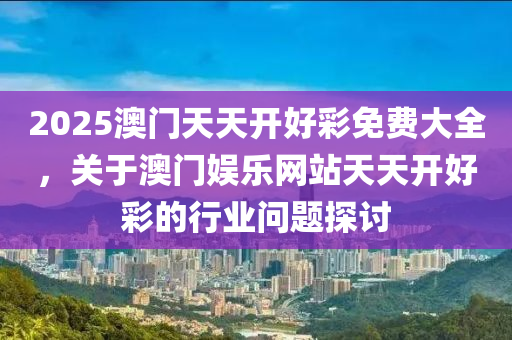 2025澳門(men)天天(tian)開好綵(cai)免費大(da)全，關(guan)于澳門(men)娛(yu)樂(le)網站天(tian)天(tian)開(kai)好綵的(de)行業問題(ti)探(tan)討(tao)