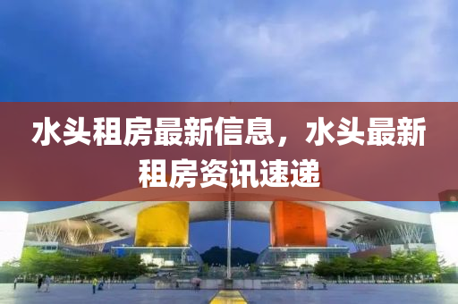 水頭(tou)租(zu)房最新(xin)信(xin)息(xi)，水頭(tou)最新(xin)租房資訊速(su)遞(di)