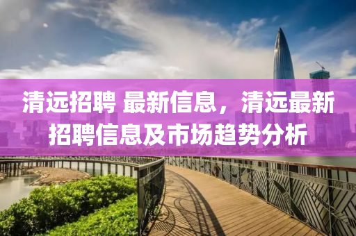 清(qing)遠(yuan)招聘 最新信息，清(qing)遠最(zui)新招(zhao)聘(pin)信息(xi)及(ji)市(shi)場趨勢(shi)分(fen)析