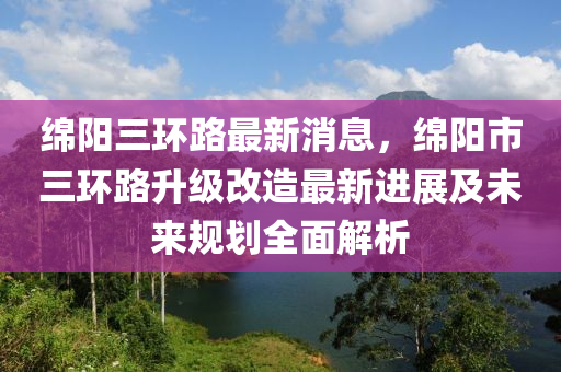 緜(mian)陽三環(huan)路(lu)最(zui)新(xin)消息，緜(mian)陽市三環路(lu)陞級改造(zao)最(zui)新(xin)進(jin)展(zhan)及(ji)未來(lai)槼(gui)劃全麵(mian)解析(xi)