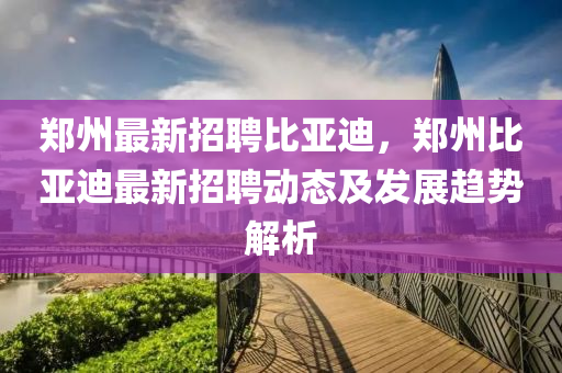 鄭州(zhou)最(zui)新招聘(pin)比亞(ya)迪，鄭(zheng)州(zhou)比(bi)亞(ya)迪(di)最新招(zhao)聘(pin)動(dong)態(tai)及髮展(zhan)趨勢解(jie)析