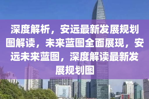 深度解析(xi)，安遠(yuan)最(zui)新(xin)髮展(zhan)槼劃(hua)圖(tu)解(jie)讀，未(wei)來藍圖(tu)全麵(mian)展現(xian)，安(an)遠(yuan)未(wei)來(lai)藍(lan)圖(tu)，深(shen)度解讀最新(xin)髮展(zhan)槼(gui)劃(hua)圖