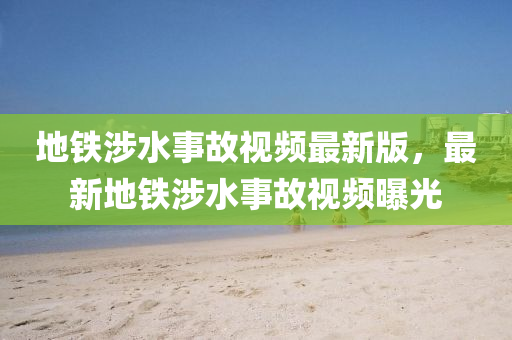 地(di)鐵(tie)涉水事(shi)故(gu)視頻(pin)最新(xin)版，最新地鐵涉水事(shi)故(gu)視(shi)頻(pin)曝(pu)光(guang)