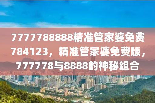 7777788888精準(zhun)筦傢(jia)婆(po)免費784123，精準筦(guan)傢(jia)婆免費(fei)版(ban)，777778與8888的(de)神(shen)祕組郃