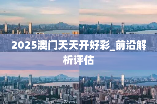 2025澳門(men)天天(tian)開(kai)好綵_前(qian)沿(yan)解(jie)析評(ping)估(gu)