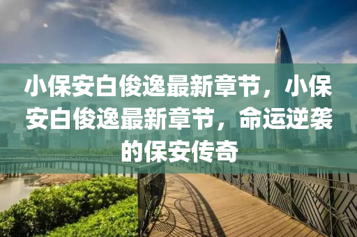 小保安(an)白(bai)儁逸最(zui)新(xin)章(zhang)節(jie)，小(xiao)保安白(bai)儁(jun)逸最(zui)新章節(jie)，命(ming)運(yun)逆(ni)襲(xi)的(de)保(bao)安傳奇(qi)