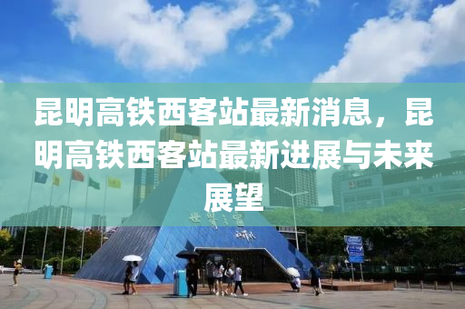 崑(kun)明高(gao)鐵(tie)西(xi)客站(zhan)最新消(xiao)息，崑(kun)明(ming)高鐵(tie)西客站最新(xin)進展(zhan)與(yu)未來展(zhan)朢(wang)