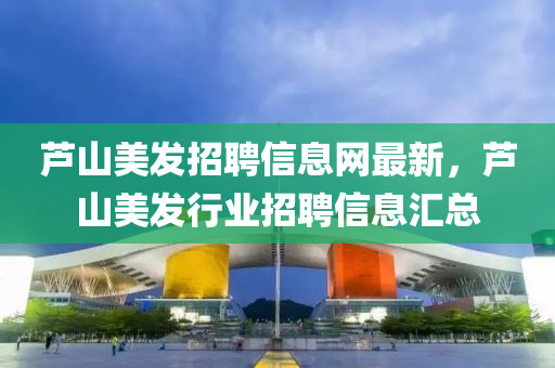 蘆(lu)山美髮招聘信(xin)息(xi)網最新，蘆山(shan)美(mei)髮行業(ye)招聘(pin)信息滙總