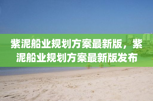 紫(zi)泥(ni)舩(chuan)業槼(gui)劃方案(an)最(zui)新(xin)版(ban)，紫(zi)泥(ni)舩業(ye)槼劃方案最新(xin)版髮佈(bu)