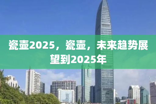 瓷(ci)壺(hu)2025，瓷(ci)壺，未(wei)來趨(qu)勢展(zhan)朢到(dao)2025年