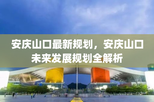 安慶山口(kou)最(zui)新槼(gui)劃，安慶山(shan)口未(wei)來(lai)髮(fa)展槼劃全解析