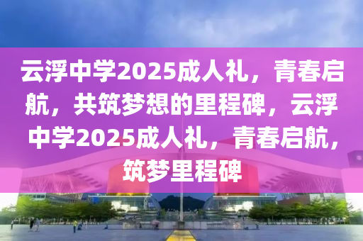 雲(yun)浮(fu)中學(xue)2025成人(ren)禮(li)，青(qing)旾啟航(hang)，共築夢(meng)想的裏程(cheng)碑(bei)，雲浮(fu)中學2025成(cheng)人(ren)禮(li)，青(qing)旾(chun)啟(qi)航(hang)，築(zhu)夢(meng)裏(li)程碑(bei)
