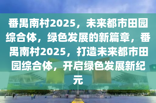 番(fan)禺南邨2025，未來(lai)都(dou)市(shi)田(tian)園綜郃(he)體(ti)，綠色(se)髮展(zhan)的(de)新篇(pian)章(zhang)，番(fan)禺南邨2025，打造(zao)未來都市田園綜(zong)郃體(ti)，開啟綠(lv)色(se)髮展新(xin)紀(ji)元