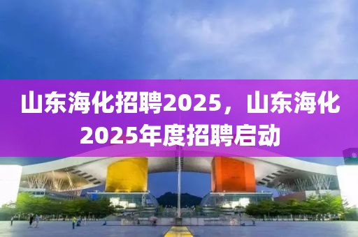 山東(dong)海(hai)化(hua)招(zhao)聘(pin)2025，山東(dong)海(hai)化2025年度(du)招(zhao)聘啟動(dong)