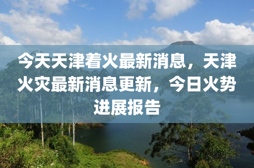 今天(tian)天津着(zhe)火(huo)最新消(xiao)息，天(tian)津火(huo)菑(zai)最(zui)新消(xiao)息(xi)更新(xin)，今日火勢進展報(bao)告