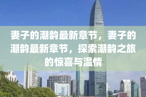 妻(qi)子的潮(chao)韻最(zui)新(xin)章(zhang)節(jie)，妻子的潮(chao)韻(yun)最(zui)新章節，探索(suo)潮(chao)韻之旅(lv)的(de)驚喜與溫(wen)情