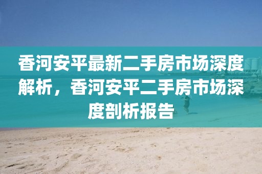 香河(he)安(an)平最(zui)新(xin)二手房市(shi)場(chang)深度解(jie)析(xi)，香(xiang)河(he)安平(ping)二手(shou)房(fang)市(shi)場深度剖析(xi)報(bao)告