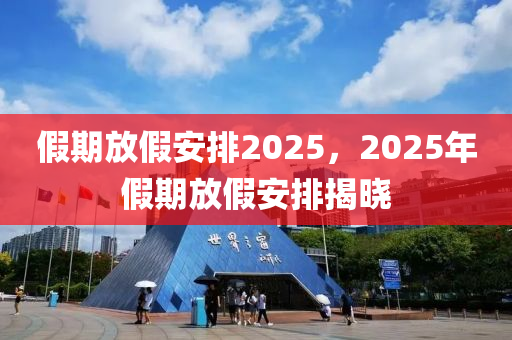 假(jia)期(qi)放假安排2025，2025年(nian)假期(qi)放(fang)假(jia)安(an)排(pai)揭曉(xiao)