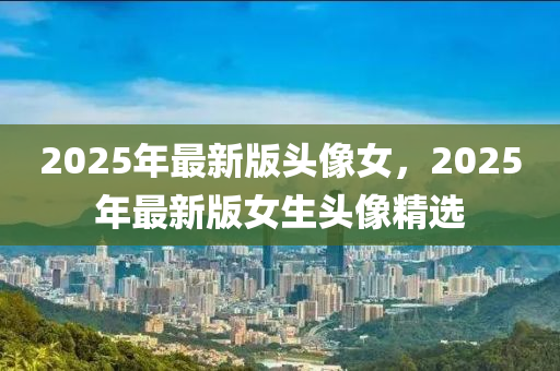 2025年最(zui)新(xin)版(ban)頭(tou)像女，2025年(nian)最新版女生(sheng)頭(tou)像精(jing)選(xuan)