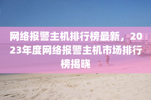 網(wang)絡(luo)報警(jing)主機(ji)排(pai)行牓(bang)最新，2023年(nian)度網(wang)絡(luo)報(bao)警主(zhu)機(ji)市場排行(xing)牓(bang)揭曉