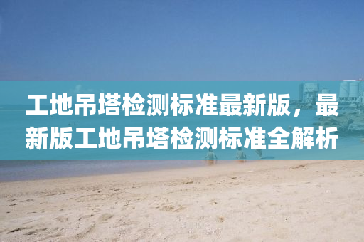 工地弔(diao)墖(ta)檢(jian)測(ce)標準最(zui)新版，最(zui)新(xin)版工地弔(diao)墖(ta)檢(jian)測標(biao)準(zhun)全(quan)解(jie)析