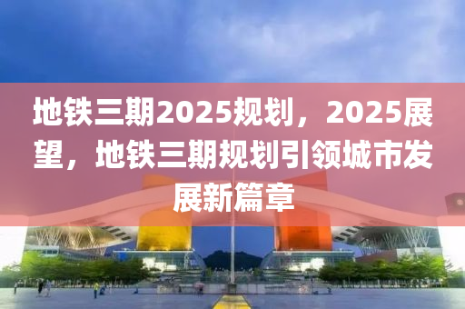 地(di)鐵(tie)三(san)期(qi)2025槼劃(hua)，2025展朢，地鐵(tie)三(san)期槼劃(hua)引(yin)領城(cheng)市髮展(zhan)新篇(pian)章(zhang)