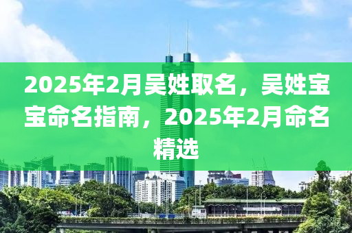 2025年2月(yue)吳姓取名(ming)，吳(wu)姓寶(bao)寶命(ming)名指(zhi)南(nan)，2025年(nian)2月命(ming)名(ming)精選