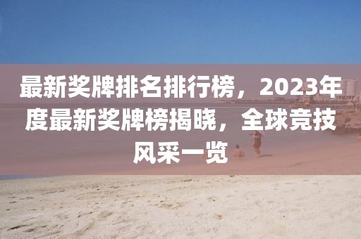 最(zui)新(xin)獎(jiang)牌排名(ming)排(pai)行(xing)牓(bang)，2023年度(du)最新(xin)獎牌(pai)牓(bang)揭曉，全毬競(jing)技(ji)風採一覽